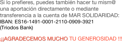 Si lo prefieres, puedes también hacer tu mism@ una aportación directamente o mediante transferencia a la cuenta de MAR SOLIDARIDAD:
IBAN: ES16-1491-0001-2110-0909-3921  
(Triodos Bank) 

¡¡¡AGRADECEMOS MUCHO TU GENEROSIDAD !!!